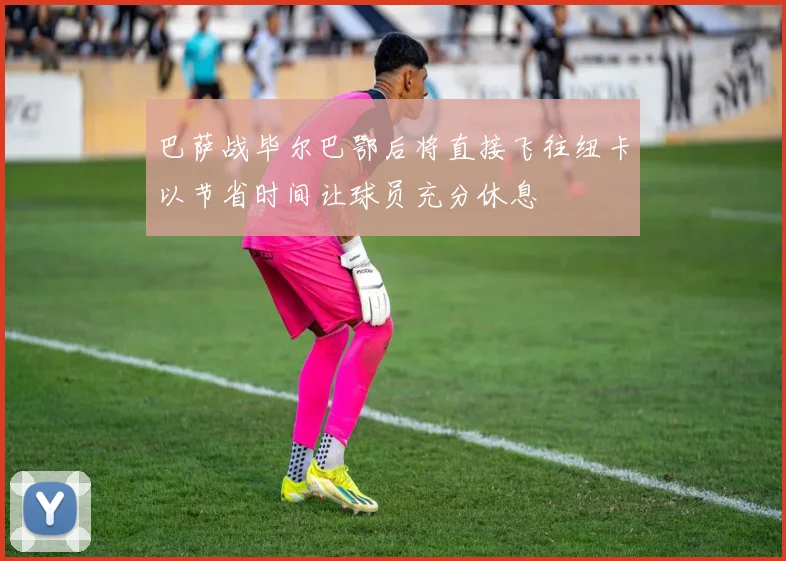 巴萨战毕尔巴鄂后将直接飞往纽卡以节省时间让球员充分休息