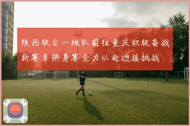 陕西联合一线队前往重庆积极备战新赛季热身赛全力以赴迎接挑战
