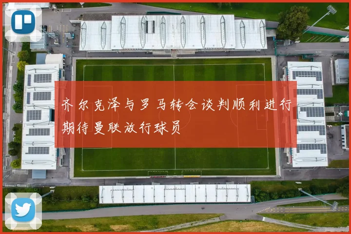 齐尔克泽与罗马转会谈判顺利进行期待曼联放行球员