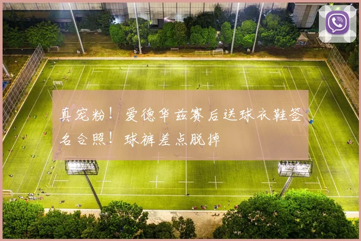 真宠粉！爱德华兹赛后送球衣鞋签名合照！球裤差点脱掉