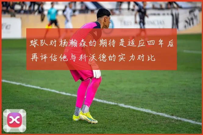 球队对杨瀚森的期待是适应四年后再评估他与科沃德的实力对比