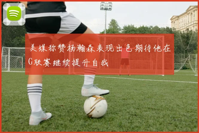 美媒称赞杨瀚森表现出色期待他在G联赛继续提升自我