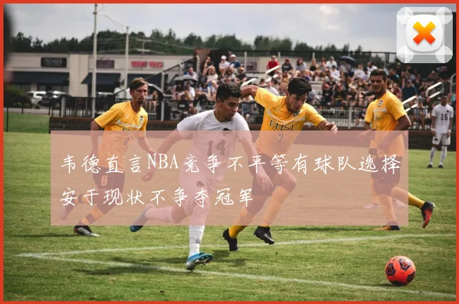 韦德直言NBA竞争不平等有球队选择安于现状不争夺冠军