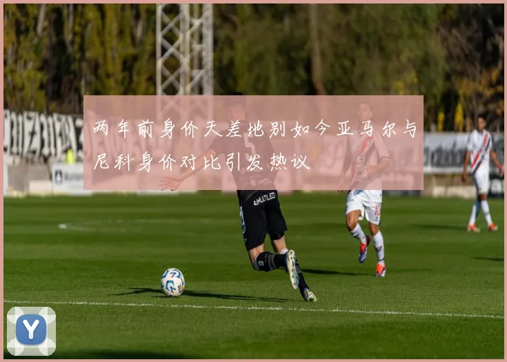 两年前身价天差地别如今亚马尔与尼科身价对比引发热议