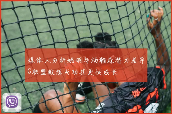 媒体人分析姚明与杨瀚森潜力差异G联盟锻炼或助其更快成长