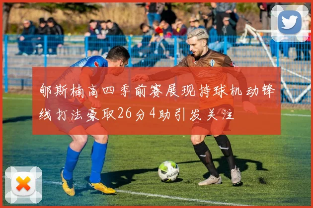 郇斯楠高四季前赛展现持球机动锋线打法豪取26分4助引发关注