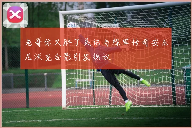 老哥你又胖了美记与绿军传奇安东尼沃克合影引发热议