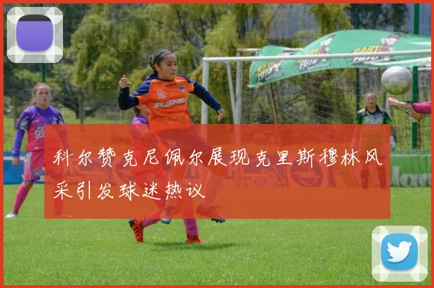 科尔赞克尼佩尔展现克里斯穆林风采引发球迷热议