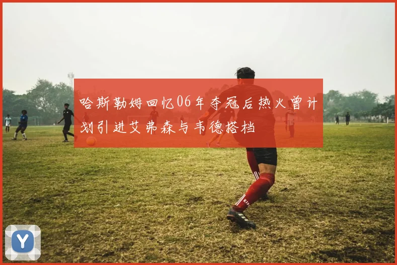哈斯勒姆回忆06年夺冠后热火曾计划引进艾弗森与韦德搭档