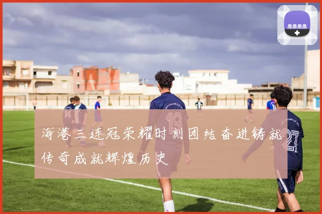 海港三连冠荣耀时刻团结奋进铸就传奇成就辉煌历史