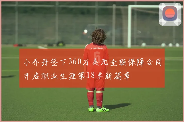 小乔丹签下360万美元全额保障合同开启职业生涯第18季新篇章