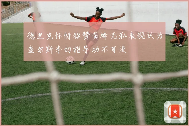 德里克怀特称赞黄蜂无私表现认为查尔斯李的指导功不可没