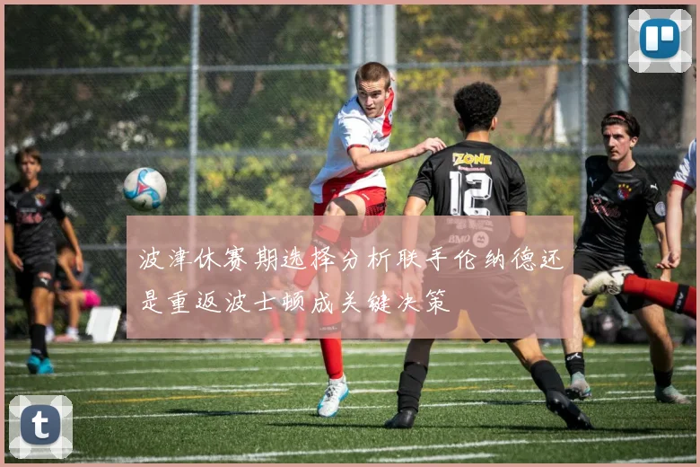 波津休赛期选择分析联手伦纳德还是重返波士顿成关键决策
