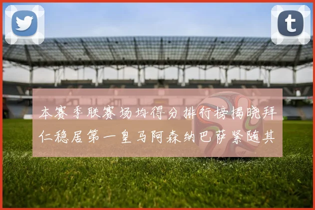 本赛季联赛场均得分排行榜揭晓拜仁稳居第一皇马阿森纳巴萨紧随其后