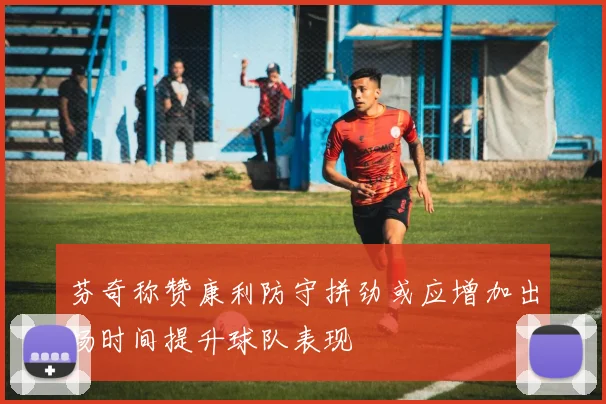 芬奇称赞康利防守拼劲或应增加出场时间提升球队表现