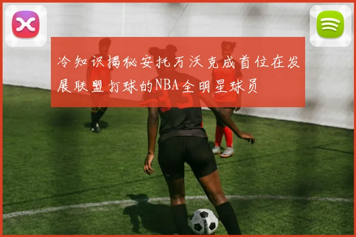 冷知识揭秘安托万沃克成首位在发展联盟打球的NBA全明星球员