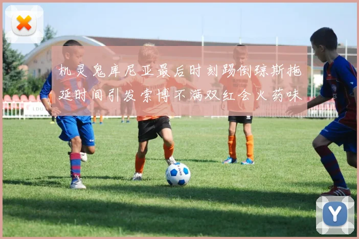 机灵鬼库尼亚最后时刻踢倒琼斯拖延时间引发索博不满双红会火药味十足