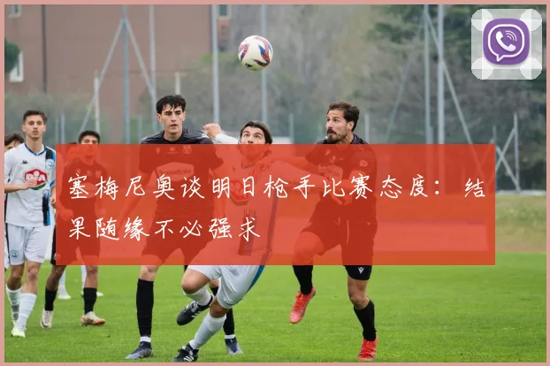 塞梅尼奥谈明日枪手比赛态度：结果随缘不必强求
