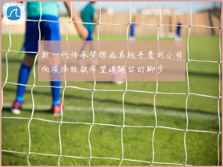 新一代传承梦想成真枪手青训小将向埃泽致敬希望追随你的脚步
