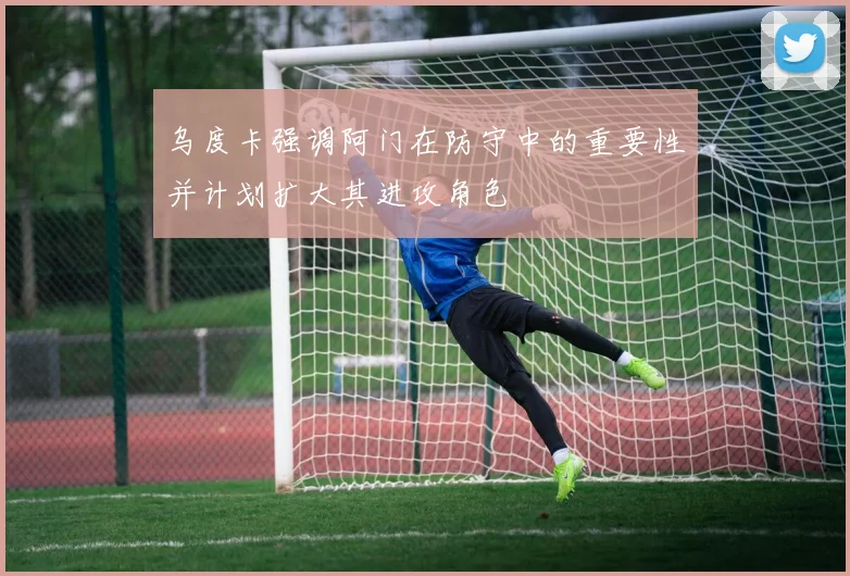 乌度卡强调阿门在防守中的重要性并计划扩大其进攻角色