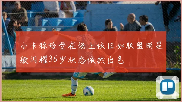 小卡称哈登在场上依旧如联盟明星般闪耀36岁状态依然出色